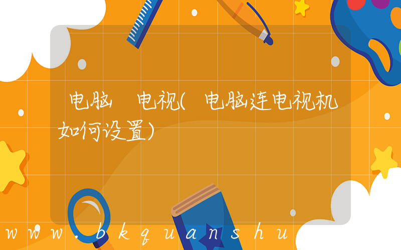 电脑 电视(电脑连电视机如何设置)